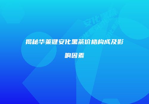 揭秘华莱健安化黑茶价格构成及影响因素