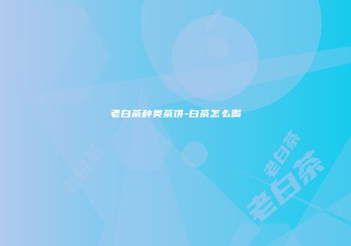 老白茶种类茶饼-白茶怎么喝