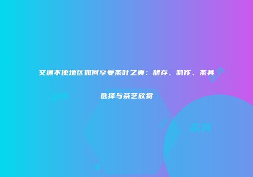 交通不便地区如何享受茶叶之美：储存、制作、茶具选择与茶艺欣赏