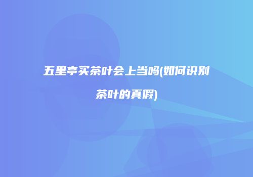 五里亭买茶叶会上当吗(如何识别茶叶的真假)