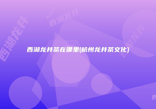 西湖龙井茶在哪里(杭州龙井茶文化)