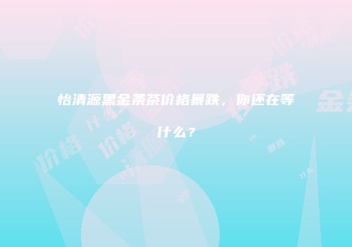 怡清源黑金条茶价格暴跌，你还在等什么？