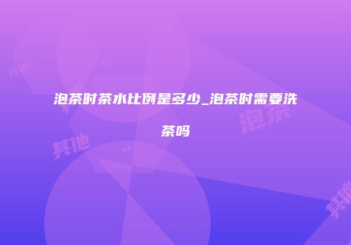 泡茶时茶水比例是多少_泡茶时需要洗茶吗