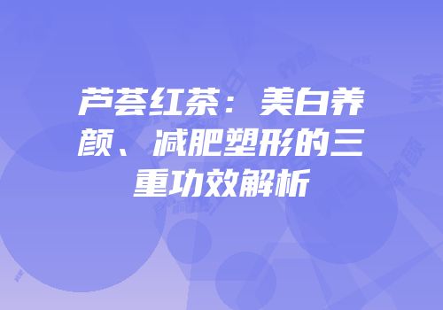 芦荟红茶：美白养颜、减肥塑形的三重功效解析