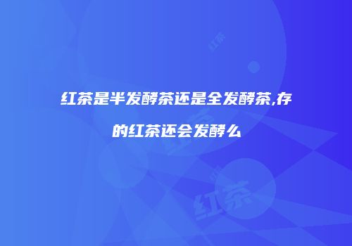 红茶是半发酵茶还是全发酵茶,存的红茶还会发酵么