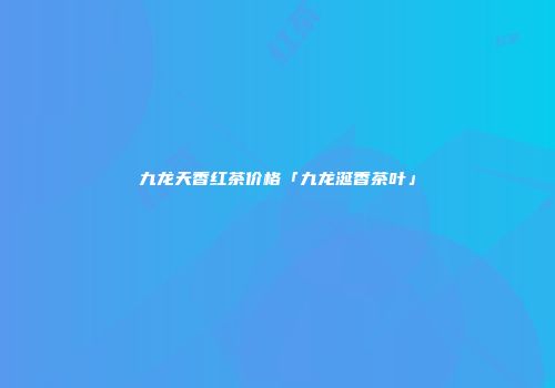 九龙天香红茶价格「九龙涎香茶叶」