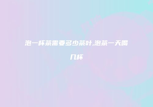 泡一杯茶需要多少茶叶,泡茶一天喝几杯