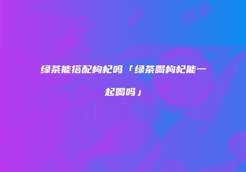 绿茶能搭配枸杞吗「绿茶喝枸杞能一起喝吗」