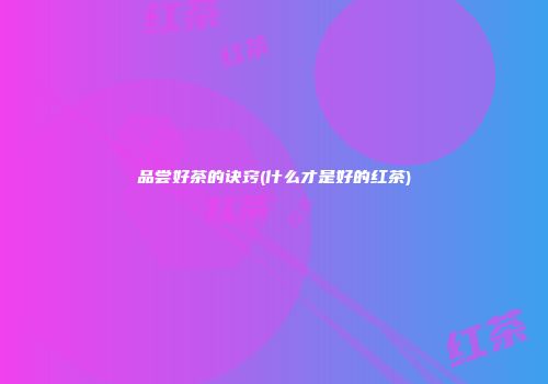 品尝好茶的诀窍(什么才是好的红茶)