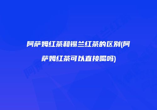 阿萨姆红茶和锡兰红茶的区别(阿萨姆红茶可以直接喝吗)
