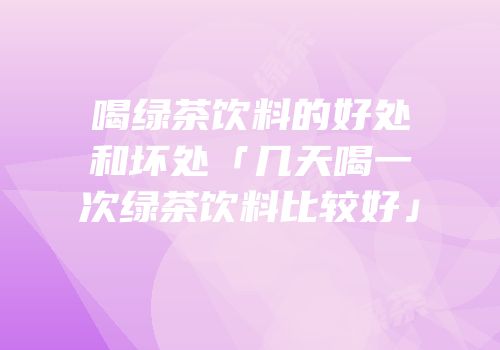 喝绿茶饮料的好处和坏处「几天喝一次绿茶饮料比较好」