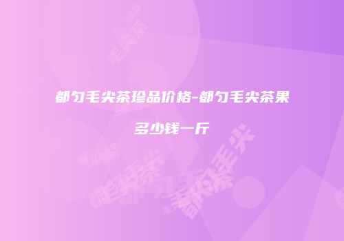 都匀毛尖茶珍品价格-都匀毛尖茶果多少钱一斤