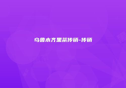 乌鲁木齐黑茶传销-传销