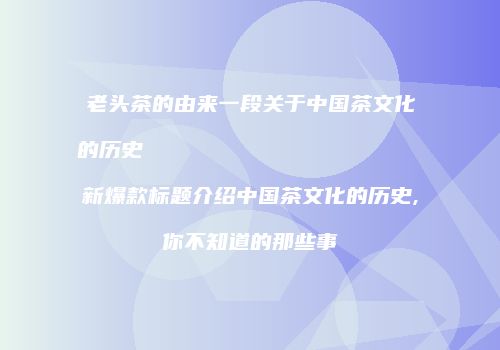 老头茶的由来一段关于中国茶文化的历史                    新爆款标题介绍中国茶文化的历史,你不知道的那些事