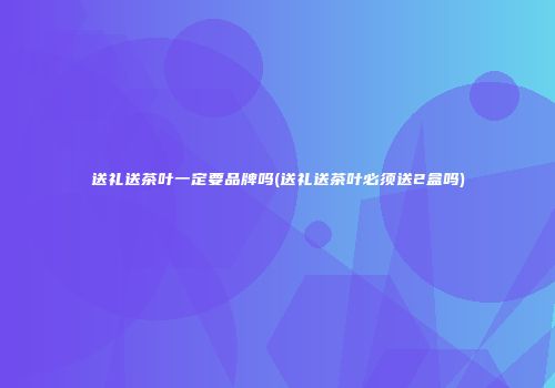 送礼送茶叶一定要品牌吗(送礼送茶叶必须送2盒吗)