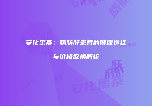 安化黑茶：脂肪肝患者的健康选择与价格退换解析