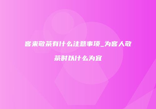 客来敬茶有什么注意事项_为客人敬茶时以什么为宜