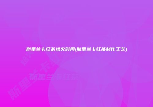 斯里兰卡红茶焙火时间(斯里兰卡红茶制作工艺)