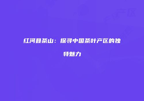 红河县茶山：探寻中国茶叶产区的独特魅力