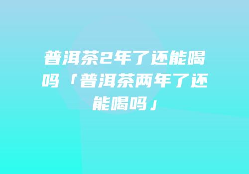 普洱茶2年了还能喝吗「普洱茶两年了还能喝吗」