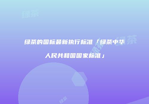 绿茶的国标最新执行标准「绿茶中华人民共和国国家标准」