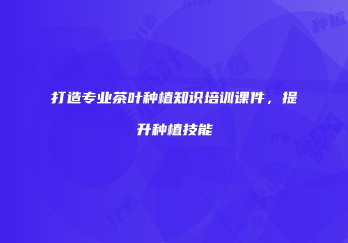 打造专业茶叶种植知识培训课件，提升种植技能