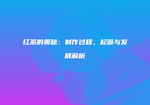 红茶的奥秘：制作过程、起源与发展解析