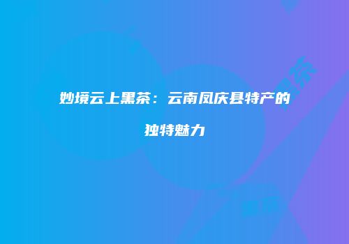 妙境云上黑茶：云南凤庆县特产的独特魅力
