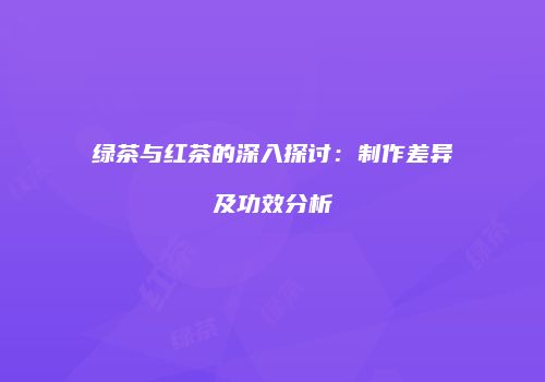 绿茶与红茶的深入探讨：制作差异及功效分析