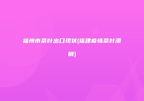 福州市茶叶出口现状(福建疫情茶叶滞销)