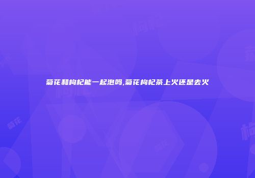 菊花和枸杞能一起泡吗,菊花枸杞茶上火还是去火