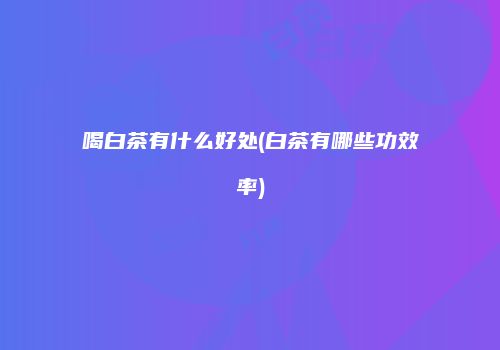 喝白茶有什么好处(白茶有哪些功效率)
