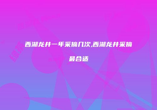 西湖龙井一年采摘几次,西湖龙井采摘最合适