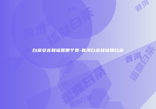 白茶安吉和福鼎哪个贵-普洱白茶和福鼎白茶