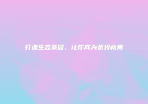 打造生态茶园，让你成为茶界新贵