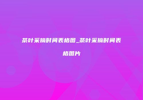 茶叶采摘时间表格图_茶叶采摘时间表格图片