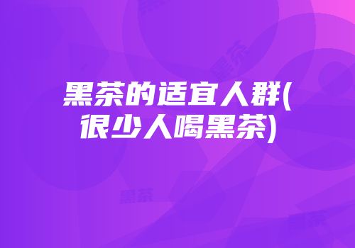 黑茶的适宜人群(很少人喝黑茶)