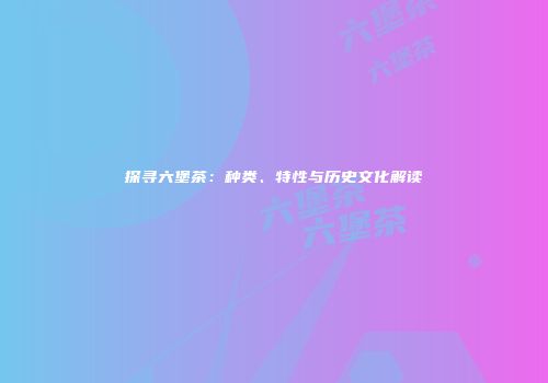 探寻六堡茶：种类、特性与历史文化解读