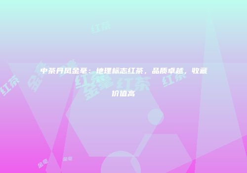 中茶丹凤金毫：地理标志红茶，品质卓越，收藏价值高