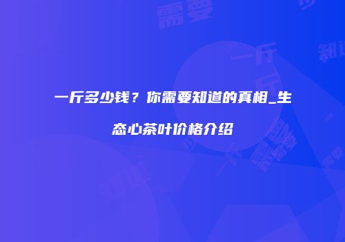 一斤多少钱？你需要知道的真相_生态心茶叶价格介绍