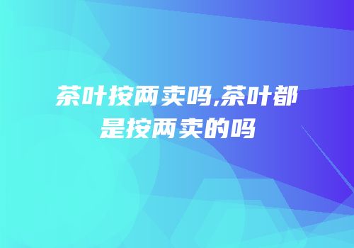 茶叶按两卖吗,茶叶都是按两卖的吗