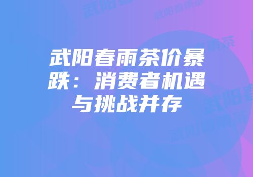 武阳春雨茶价暴跌：消费者机遇与挑战并存