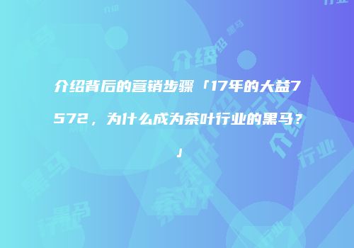 介绍背后的营销步骤「17年的大益7572，为什么成为茶叶行业的黑马？」
