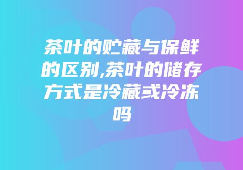 茶叶的贮藏与保鲜的区别,茶叶的储存方式是冷藏或冷冻吗