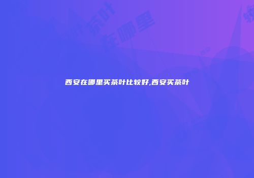 西安在哪里买茶叶比较好,西安买茶叶