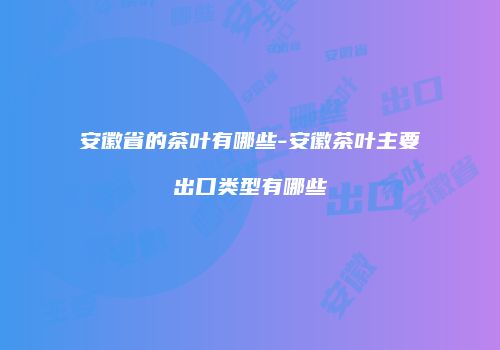 安徽省的茶叶有哪些-安徽茶叶主要出口类型有哪些