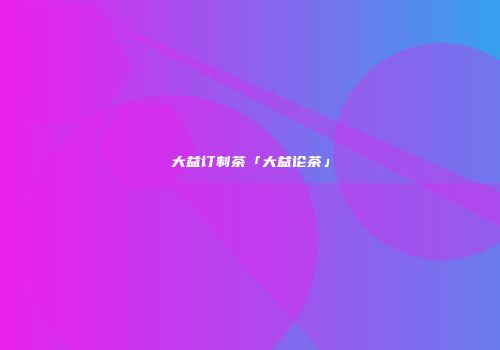 大益订制茶「大益论茶」