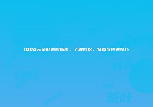 1000元茶叶选购指南：了解档次、特点与挑选技巧