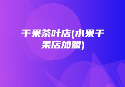 干果茶叶店(水果干果店加盟)