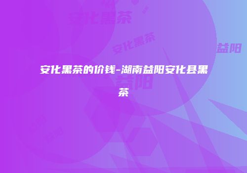 安化黑茶的价钱-湖南益阳安化县黑茶
